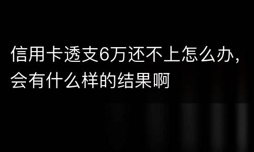 信用卡透支6万还不上怎么办，会有什么样的结果啊