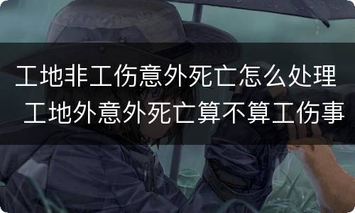 工地非工伤意外死亡怎么处理 工地外意外死亡算不算工伤事故