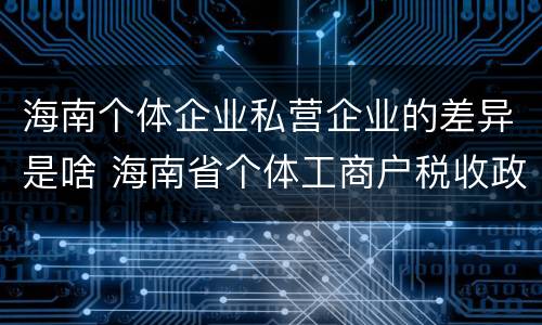 海南个体企业私营企业的差异是啥 海南省个体工商户税收政策