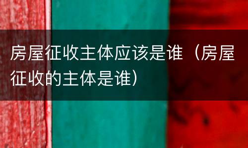 房屋征收主体应该是谁（房屋征收的主体是谁）