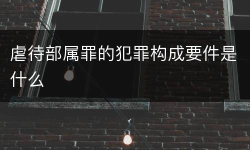 虐待部属罪的犯罪构成要件是什么