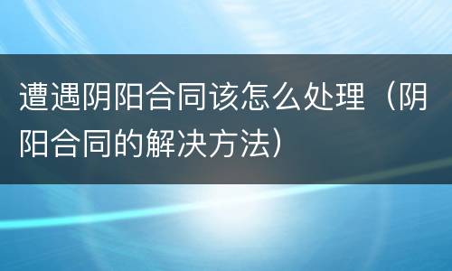 遭遇阴阳合同该怎么处理（阴阳合同的解决方法）