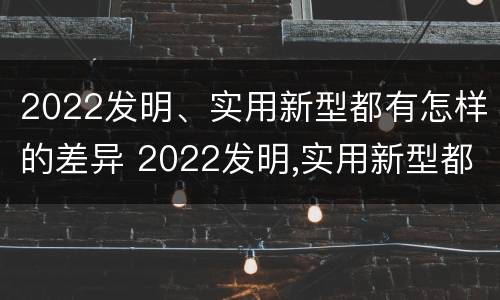 2022发明、实用新型都有怎样的差异 2022发明,实用新型都有怎样的差异性呢