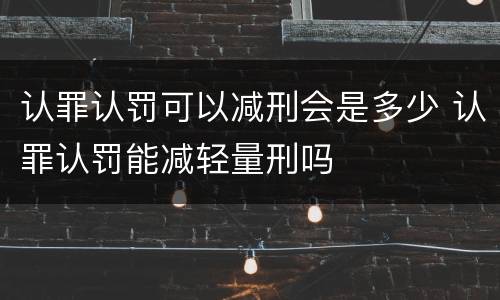 认罪认罚可以减刑会是多少 认罪认罚能减轻量刑吗