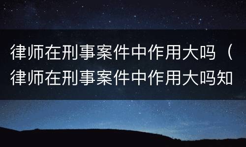 律师在刑事案件中作用大吗（律师在刑事案件中作用大吗知乎）