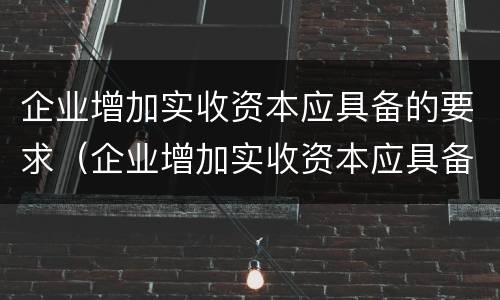 企业增加实收资本应具备的要求（企业增加实收资本应具备的要求有哪些）