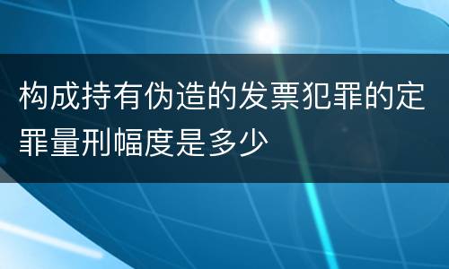 构成持有伪造的发票犯罪的定罪量刑幅度是多少