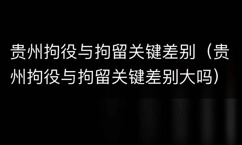 贵州拘役与拘留关键差别（贵州拘役与拘留关键差别大吗）