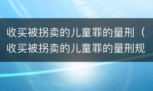 收买被拐卖的儿童罪的量刑（收买被拐卖的儿童罪的量刑规定）