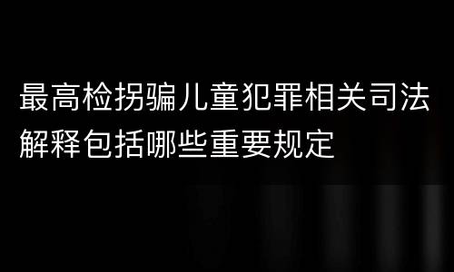 最高检拐骗儿童犯罪相关司法解释包括哪些重要规定