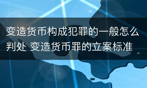 变造货币构成犯罪的一般怎么判处 变造货币罪的立案标准