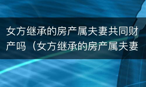 女方继承的房产属夫妻共同财产吗（女方继承的房产属夫妻共同财产吗怎么算）