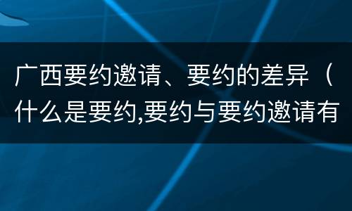 广西要约邀请、要约的差异（什么是要约,要约与要约邀请有什么区别）