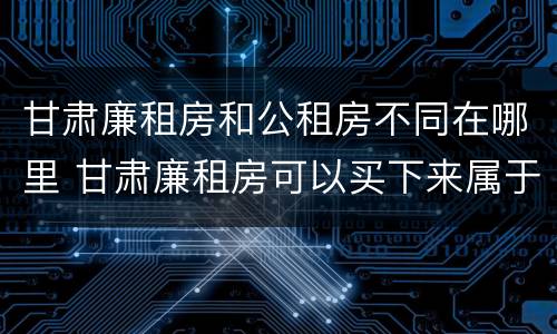 甘肃廉租房和公租房不同在哪里 甘肃廉租房可以买下来属于自己吗