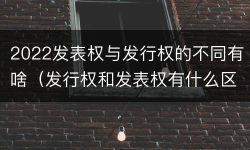 2022发表权与发行权的不同有啥（发行权和发表权有什么区别）