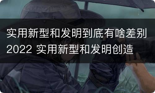 实用新型和发明到底有啥差别2022 实用新型和发明创造