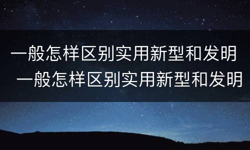 一般怎样区别实用新型和发明 一般怎样区别实用新型和发明的