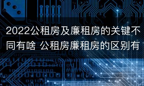 2022公租房及廉租房的关键不同有啥 公租房廉租房的区别有哪些