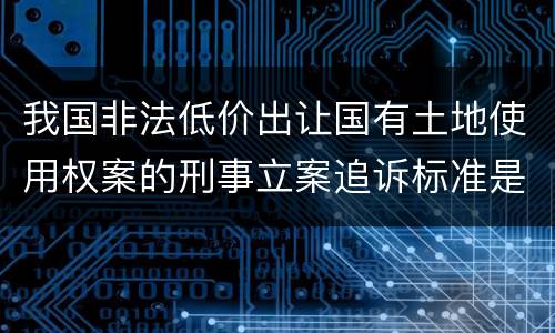 我国非法低价出让国有土地使用权案的刑事立案追诉标准是怎么规定