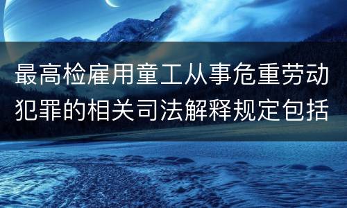 最高检雇用童工从事危重劳动犯罪的相关司法解释规定包括什么主要内容