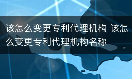 该怎么变更专利代理机构 该怎么变更专利代理机构名称