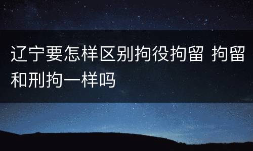 辽宁要怎样区别拘役拘留 拘留和刑拘一样吗