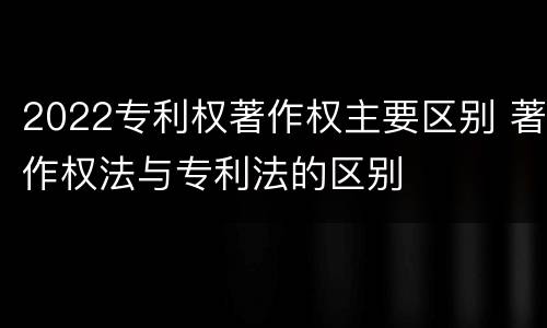 2022专利权著作权主要区别 著作权法与专利法的区别