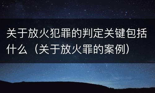 关于放火犯罪的判定关键包括什么（关于放火罪的案例）