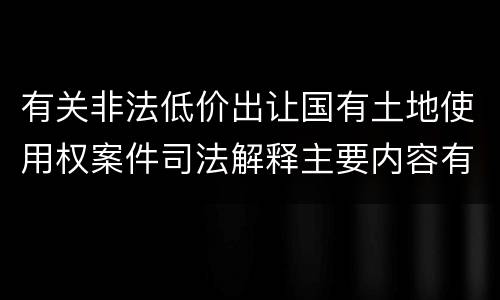 有关非法低价出让国有土地使用权案件司法解释主要内容有哪些