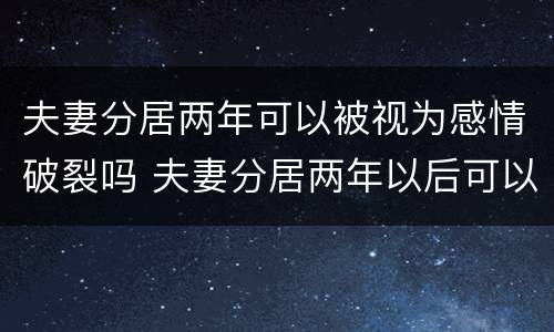 夫妻分居两年可以被视为感情破裂吗 夫妻分居两年以后可以随时离婚吗