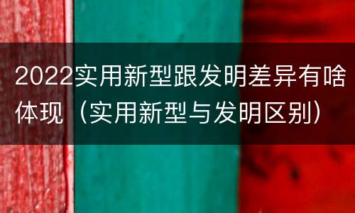 2022实用新型跟发明差异有啥体现（实用新型与发明区别）