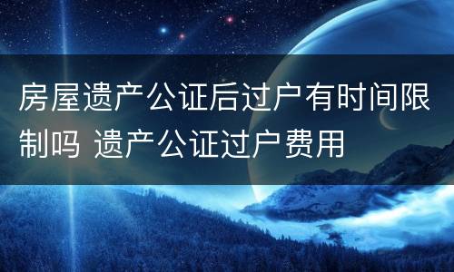 房屋遗产公证后过户有时间限制吗 遗产公证过户费用