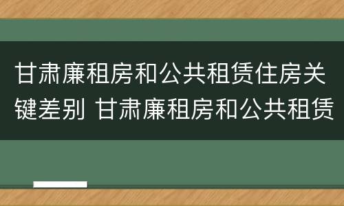 甘肃廉租房和公共租赁住房关键差别 甘肃廉租房和公共租赁住房关键差别大吗