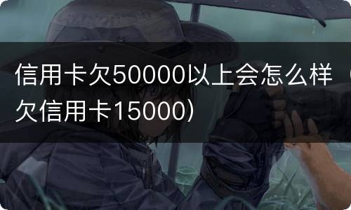 信用卡欠50000以上会怎么样（欠信用卡15000）