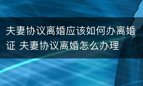 夫妻协议离婚应该如何办离婚证 夫妻协议离婚怎么办理