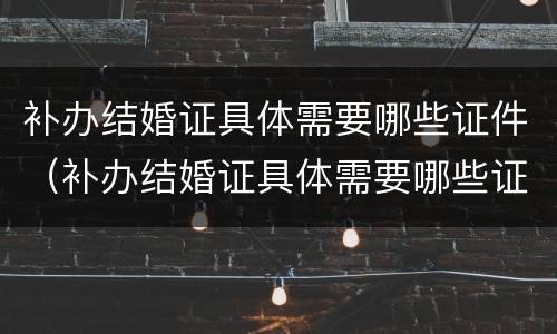 补办结婚证具体需要哪些证件（补办结婚证具体需要哪些证件和材料）