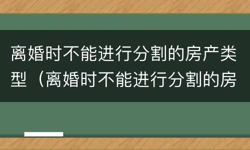 离婚时不能进行分割的房产类型（离婚时不能进行分割的房产类型有）