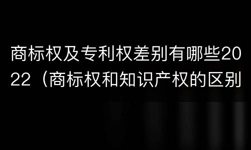 商标权及专利权差别有哪些2022（商标权和知识产权的区别）