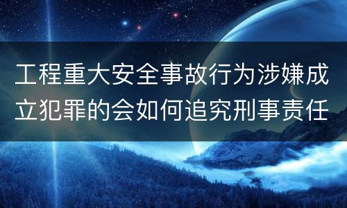 工程重大安全事故行为涉嫌成立犯罪的会如何追究刑事责任