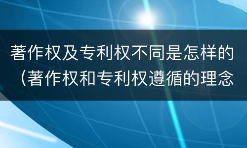 著作权及专利权不同是怎样的（著作权和专利权遵循的理念）