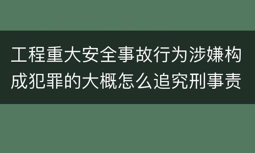 工程重大安全事故行为涉嫌构成犯罪的大概怎么追究刑事责任