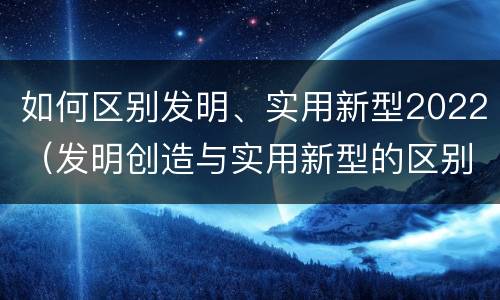 如何区别发明、实用新型2022（发明创造与实用新型的区别）