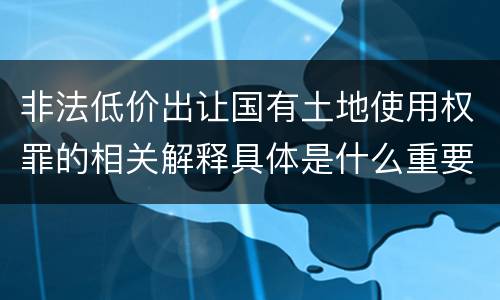 非法低价出让国有土地使用权罪的相关解释具体是什么重要内容