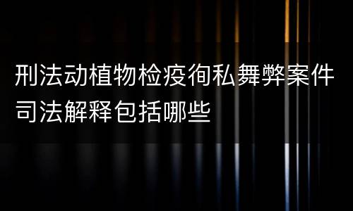 刑法动植物检疫徇私舞弊案件司法解释包括哪些