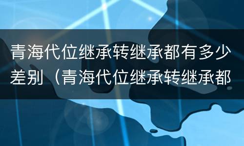 青海代位继承转继承都有多少差别（青海代位继承转继承都有多少差别呢）