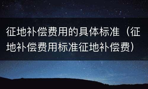 征地补偿费用的具体标准（征地补偿费用标准征地补偿费）