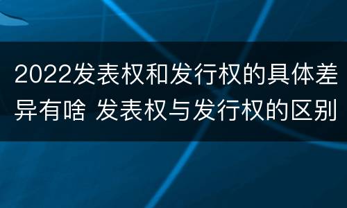 2022发表权和发行权的具体差异有啥 发表权与发行权的区别