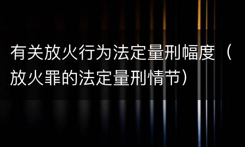 有关放火行为法定量刑幅度（放火罪的法定量刑情节）