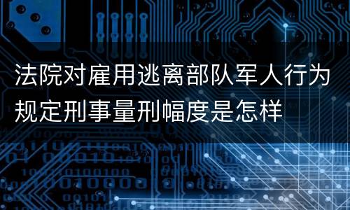 法院对雇用逃离部队军人行为规定刑事量刑幅度是怎样