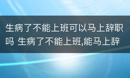 生病了不能上班可以马上辞职吗 生病了不能上班,能马上辞职吗?